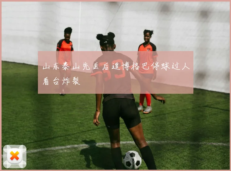 山东泰山先丢后追博格巴停球过人看台炸裂