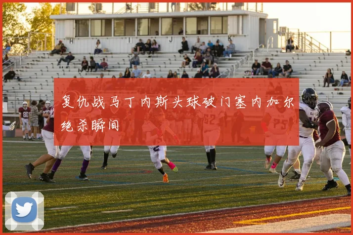 复仇战马丁内斯头球破门塞内加尔绝杀瞬间