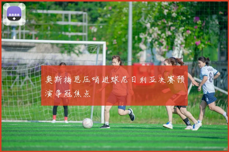奥斯梅恩压哨进球尼日利亚决赛预演争冠焦点