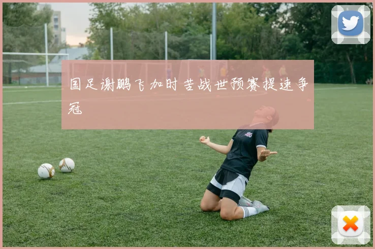 国足谢鹏飞加时苦战世预赛提速争冠