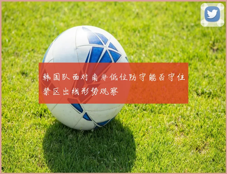 韩国队面对南非低位防守能否守住禁区出线形势观察