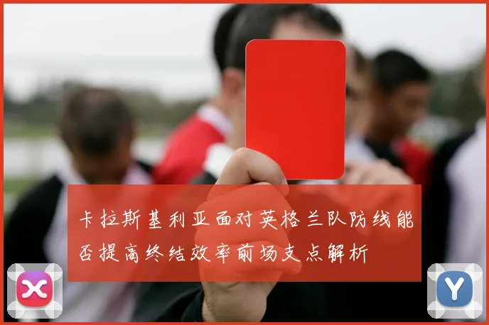 卡拉斯基利亚面对英格兰队防线能否提高终结效率前场支点解析
