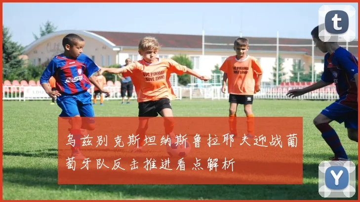 乌兹别克斯坦纳斯鲁拉耶夫迎战葡萄牙队反击推进看点解析