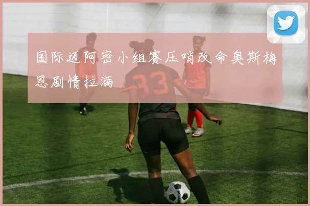 国际迈阿密小组赛压哨改命奥斯梅恩剧情拉满