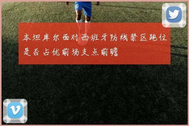 本坦库尔面对西班牙防线禁区跑位是否占优前场支点前瞻