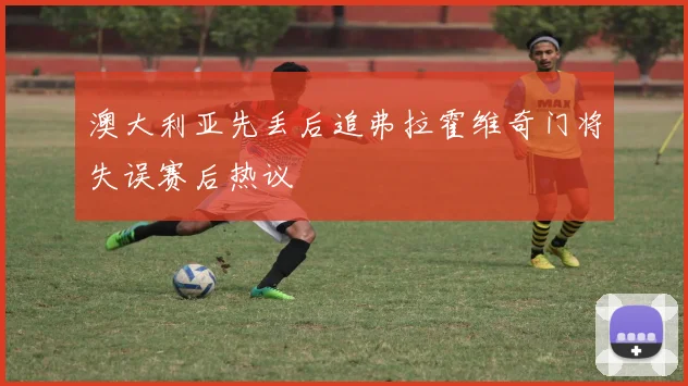 澳大利亚先丢后追弗拉霍维奇门将失误赛后热议