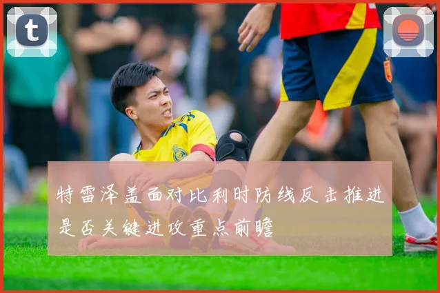 特雷泽盖面对比利时防线反击推进是否关键进攻重点前瞻