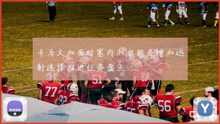 卡马文加面对塞内加尔能否增加远射选择推进任务盘点